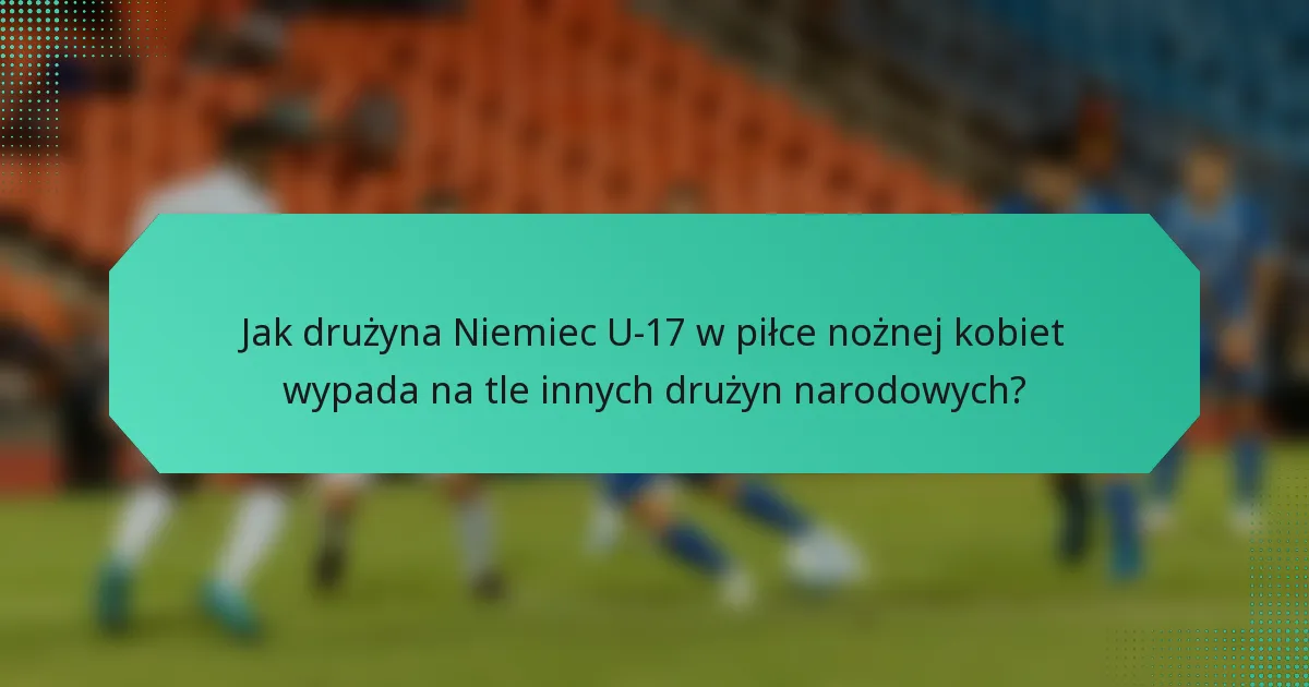 Jak drużyna Niemiec U-17 w piłce nożnej kobiet wypada na tle innych drużyn narodowych?