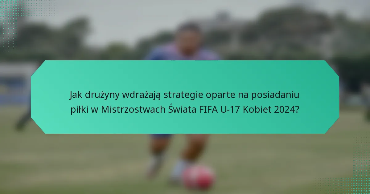 Jak drużyny wdrażają strategie oparte na posiadaniu piłki w Mistrzostwach Świata FIFA U-17 Kobiet 2024?