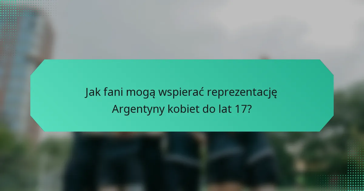 Jak fani mogą wspierać reprezentację Argentyny kobiet do lat 17?