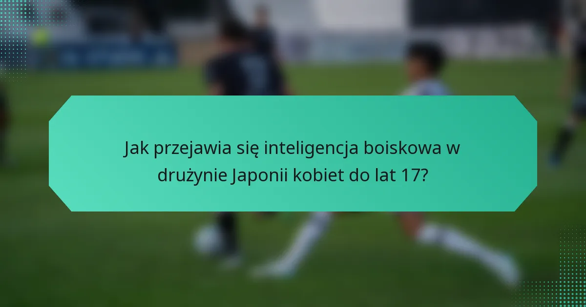 Jak przejawia się inteligencja boiskowa w drużynie Japonii kobiet do lat 17?