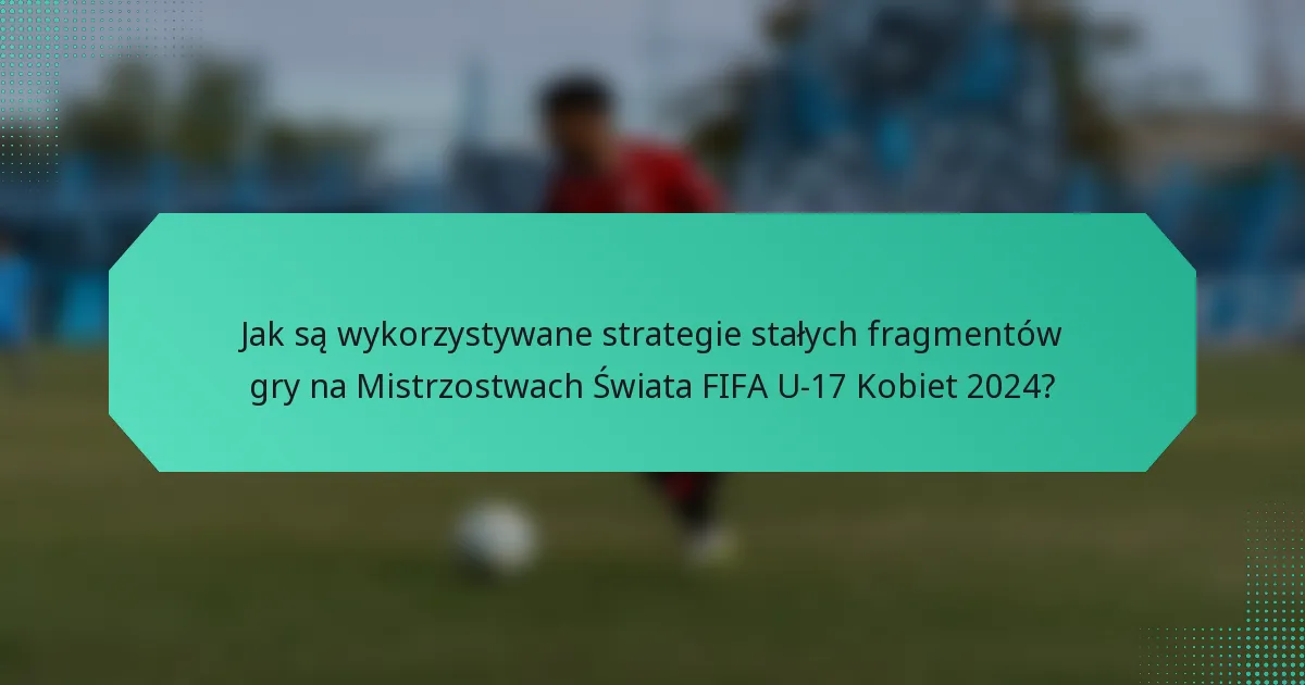 Jak są wykorzystywane strategie stałych fragmentów gry na Mistrzostwach Świata FIFA U-17 Kobiet 2024?