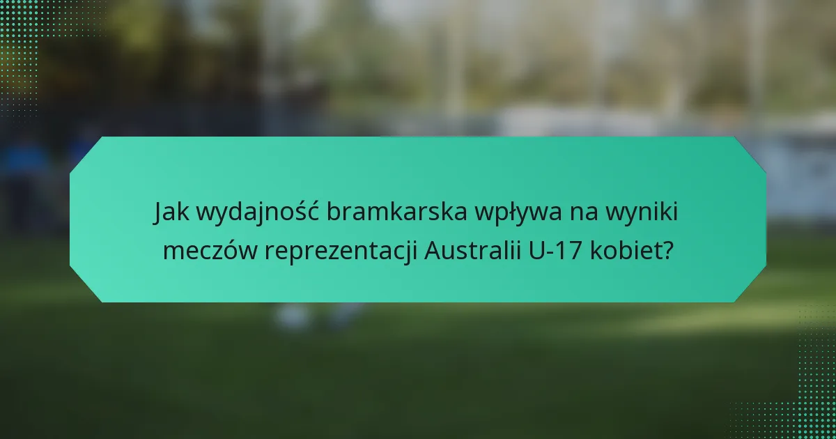 Jak wydajność bramkarska wpływa na wyniki meczów reprezentacji Australii U-17 kobiet?