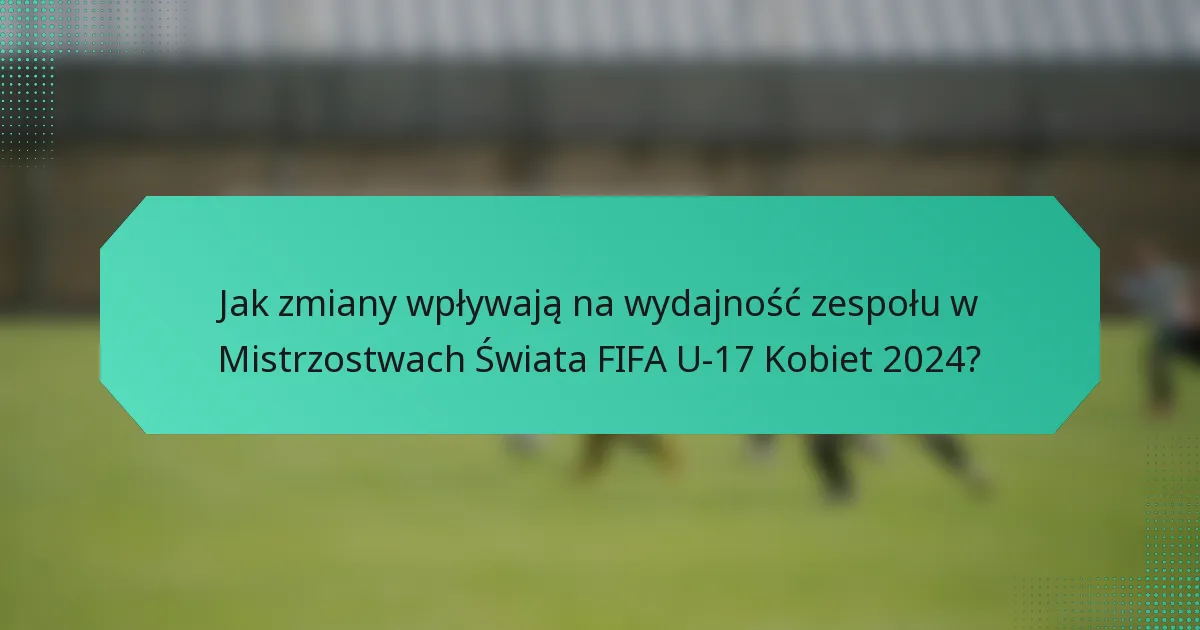 Jak zmiany wpływają na wydajność zespołu w Mistrzostwach Świata FIFA U-17 Kobiet 2024?