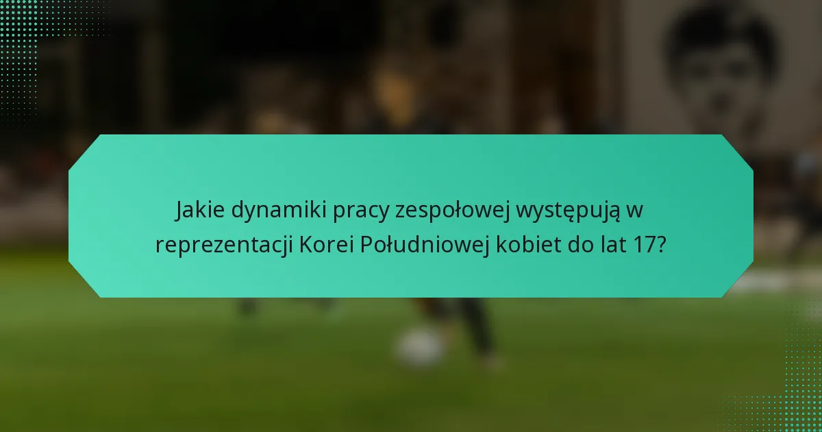 Jakie dynamiki pracy zespołowej występują w reprezentacji Korei Południowej kobiet do lat 17?