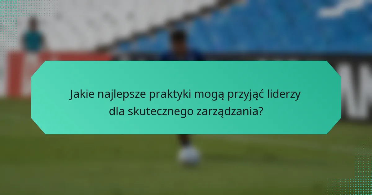 Jakie najlepsze praktyki mogą przyjąć liderzy dla skutecznego zarządzania?