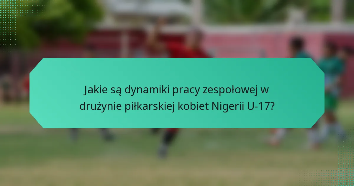 Jakie są dynamiki pracy zespołowej w drużynie piłkarskiej kobiet Nigerii U-17?