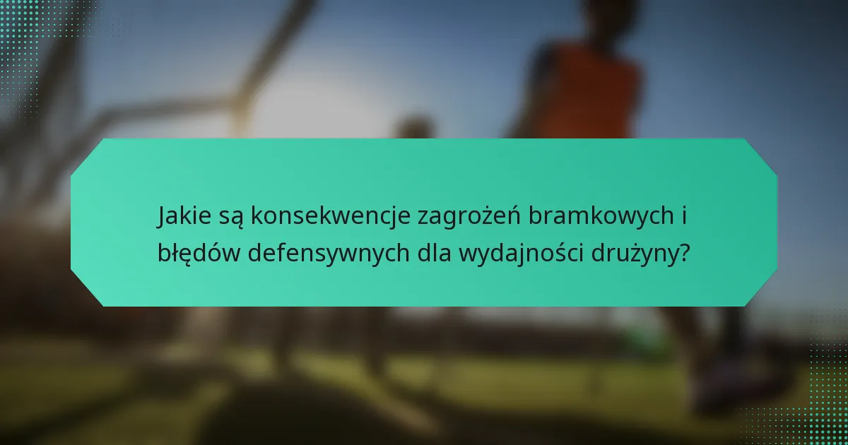 Jakie są konsekwencje zagrożeń bramkowych i błędów defensywnych dla wydajności drużyny?