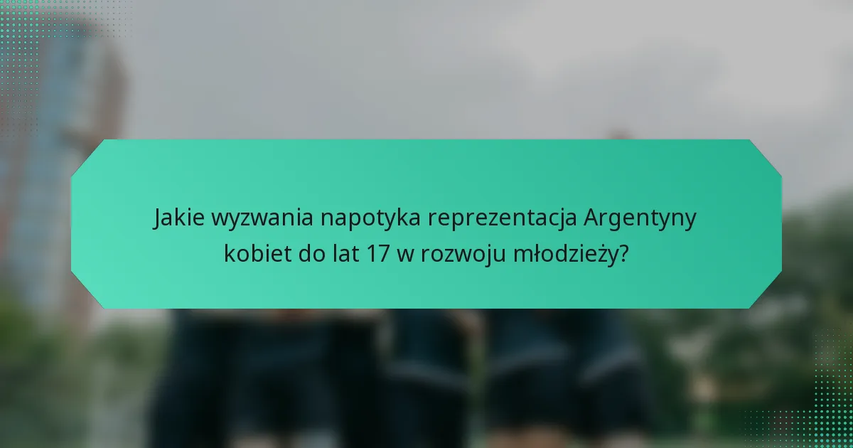 Jakie wyzwania napotyka reprezentacja Argentyny kobiet do lat 17 w rozwoju młodzieży?