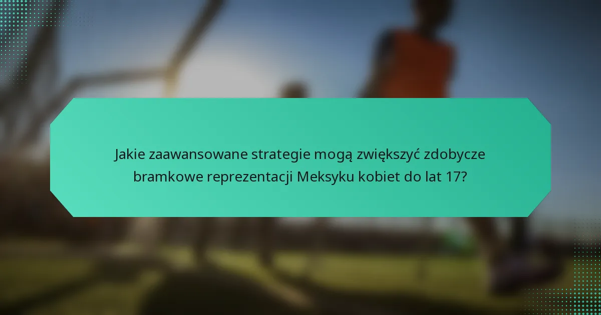 Jakie zaawansowane strategie mogą zwiększyć zdobycze bramkowe reprezentacji Meksyku kobiet do lat 17?