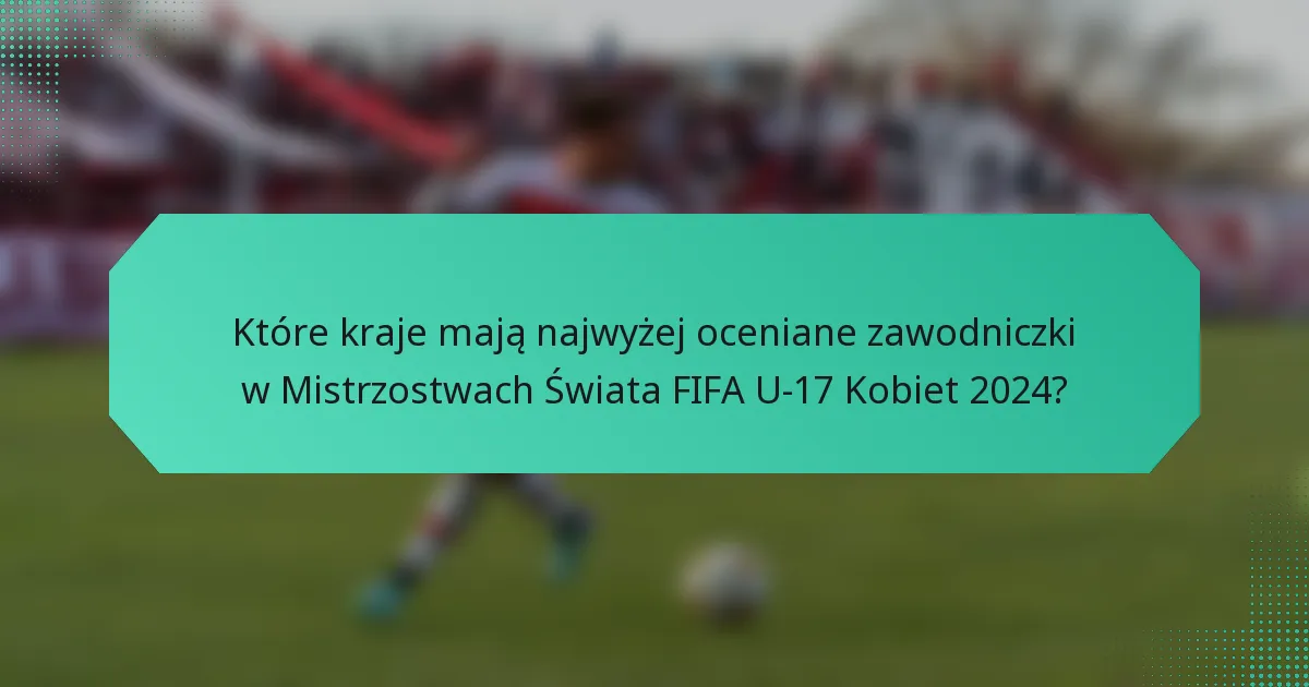 Które kraje mają najwyżej oceniane zawodniczki w Mistrzostwach Świata FIFA U-17 Kobiet 2024?